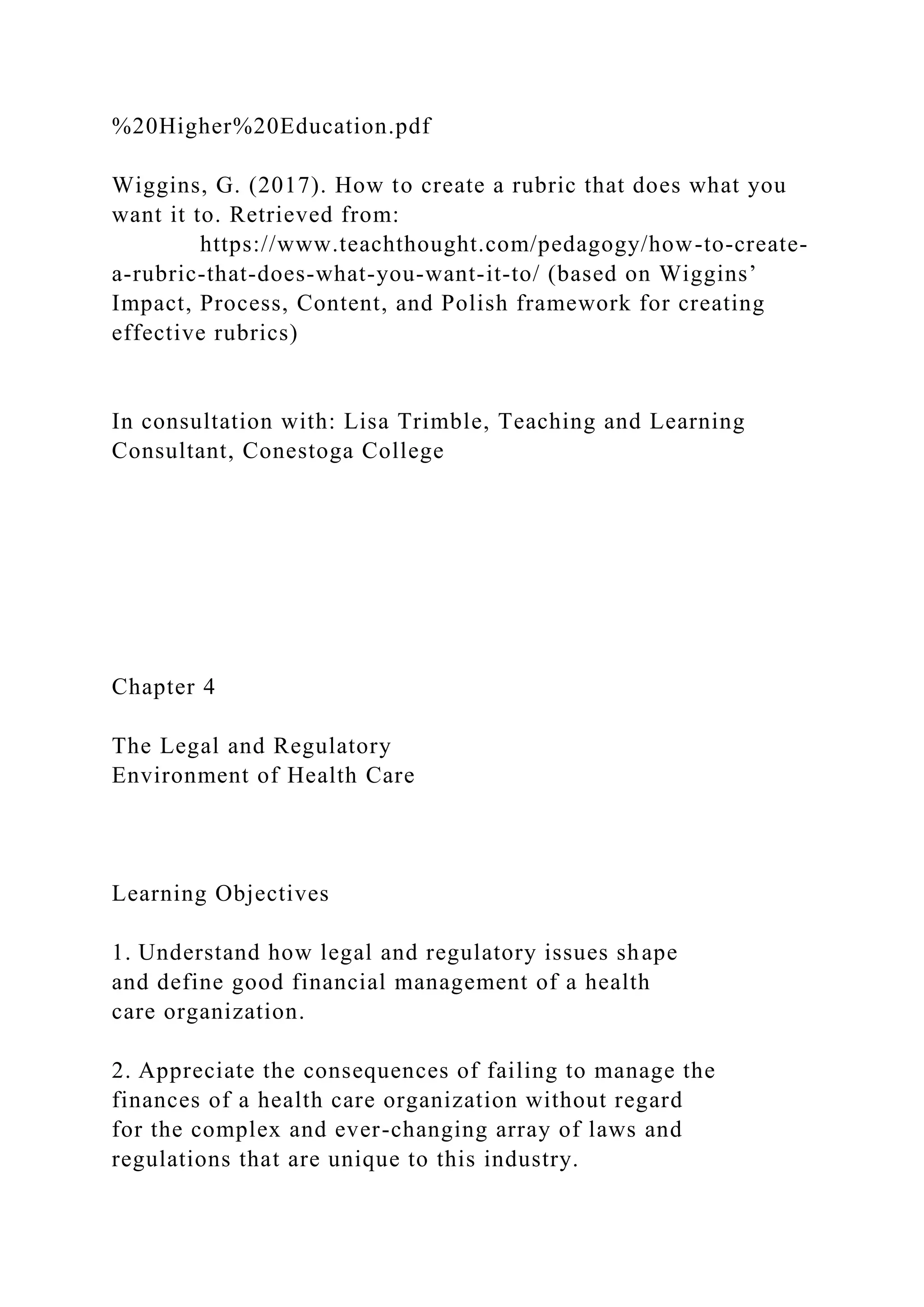 %20Higher%20Education.pdf
Wiggins, G. (2017). How to create a rubric that does what you
want it to. Retrieved from:
https://www.teachthought.com/pedagogy/how-to-create-
a-rubric-that-does-what-you-want-it-to/ (based on Wiggins’
Impact, Process, Content, and Polish framework for creating
effective rubrics)
In consultation with: Lisa Trimble, Teaching and Learning
Consultant, Conestoga College
Chapter 4
The Legal and Regulatory
Environment of Health Care
Learning Objectives
1. Understand how legal and regulatory issues shape
and define good financial management of a health
care organization.
2. Appreciate the consequences of failing to manage the
finances of a health care organization without regard
for the complex and ever-changing array of laws and
regulations that are unique to this industry.
 