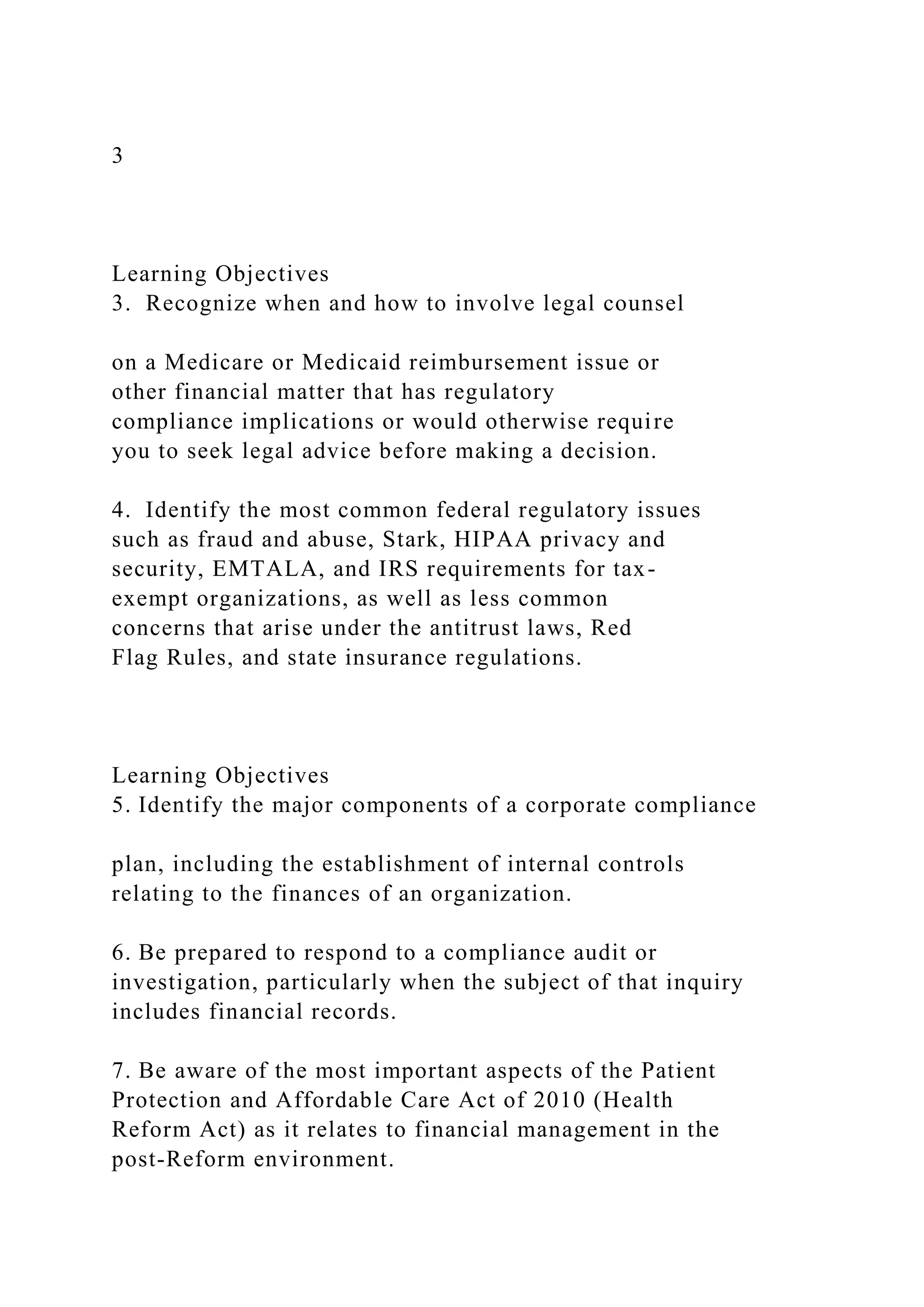 3
Learning Objectives
3. Recognize when and how to involve legal counsel
on a Medicare or Medicaid reimbursement issue or
other financial matter that has regulatory
compliance implications or would otherwise require
you to seek legal advice before making a decision.
4. Identify the most common federal regulatory issues
such as fraud and abuse, Stark, HIPAA privacy and
security, EMTALA, and IRS requirements for tax-
exempt organizations, as well as less common
concerns that arise under the antitrust laws, Red
Flag Rules, and state insurance regulations.
Learning Objectives
5. Identify the major components of a corporate compliance
plan, including the establishment of internal controls
relating to the finances of an organization.
6. Be prepared to respond to a compliance audit or
investigation, particularly when the subject of that inquiry
includes financial records.
7. Be aware of the most important aspects of the Patient
Protection and Affordable Care Act of 2010 (Health
Reform Act) as it relates to financial management in the
post-Reform environment.
 