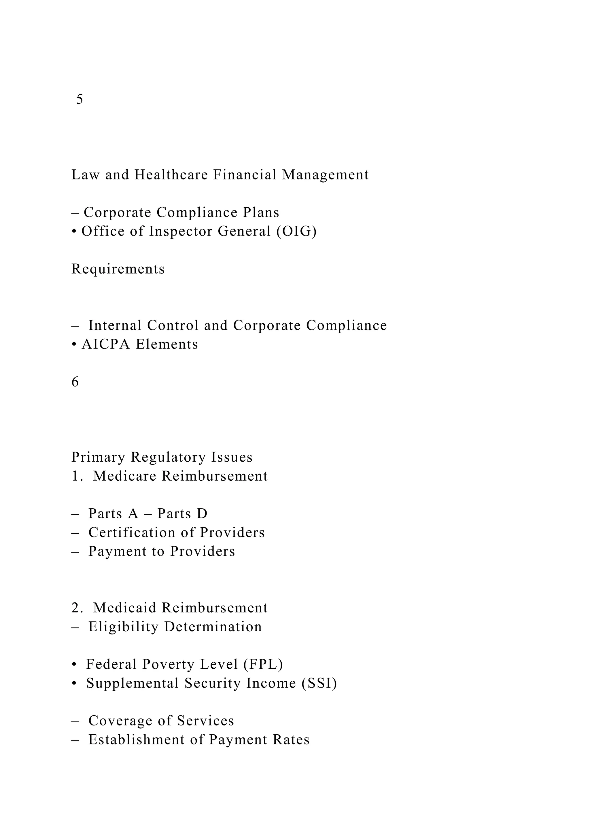 5
Law and Healthcare Financial Management
– Corporate Compliance Plans
• Office of Inspector General (OIG)
Requirements
– Internal Control and Corporate Compliance
• AICPA Elements
6
Primary Regulatory Issues
1. Medicare Reimbursement
– Parts A – Parts D
– Certification of Providers
– Payment to Providers
2. Medicaid Reimbursement
– Eligibility Determination
• Federal Poverty Level (FPL)
• Supplemental Security Income (SSI)
– Coverage of Services
– Establishment of Payment Rates
 