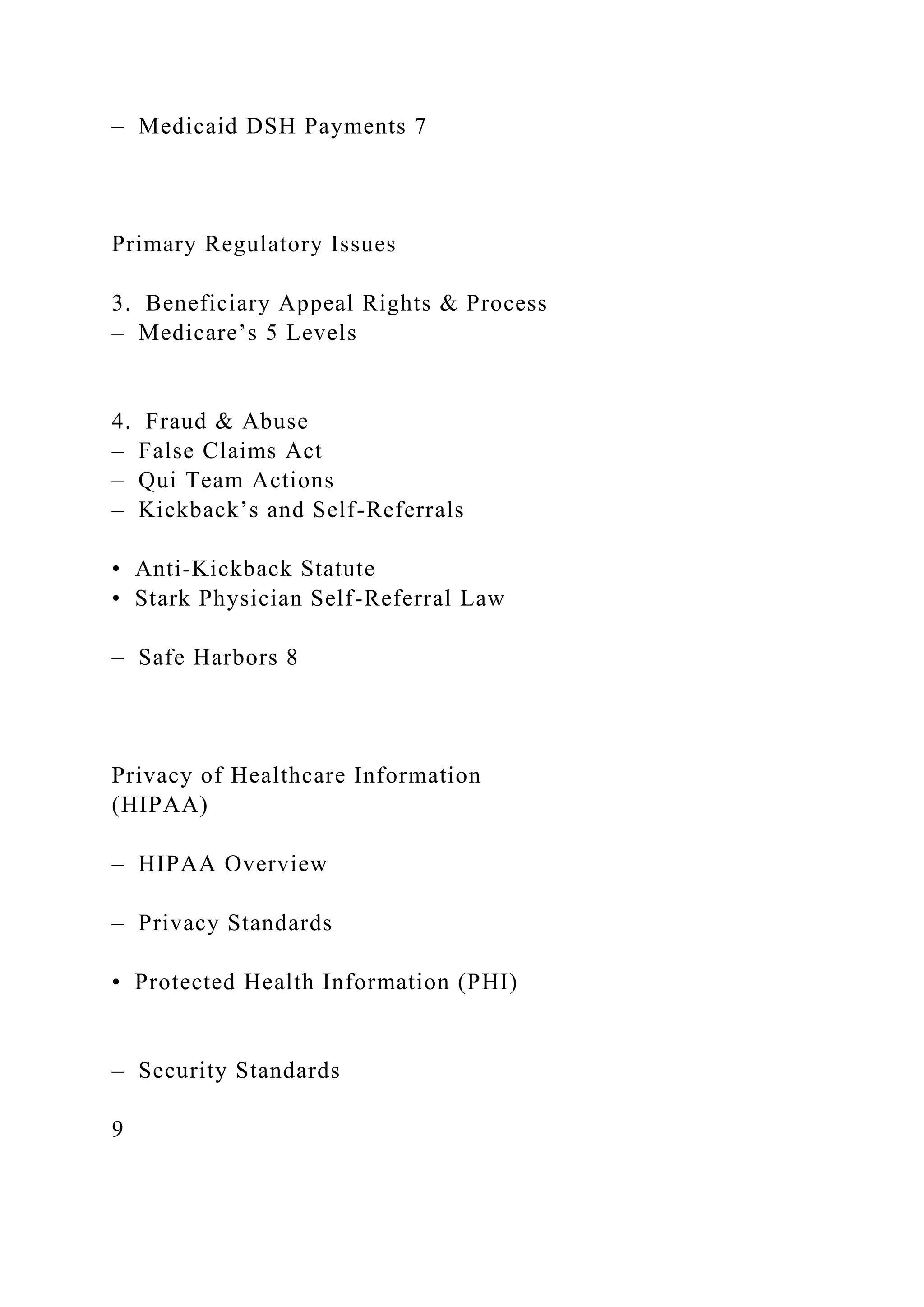 – Medicaid DSH Payments 7
Primary Regulatory Issues
3. Beneficiary Appeal Rights & Process
– Medicare’s 5 Levels
4. Fraud & Abuse
– False Claims Act
– Qui Team Actions
– Kickback’s and Self-Referrals
• Anti-Kickback Statute
• Stark Physician Self-Referral Law
– Safe Harbors 8
Privacy of Healthcare Information
(HIPAA)
– HIPAA Overview
– Privacy Standards
• Protected Health Information (PHI)
– Security Standards
9
 