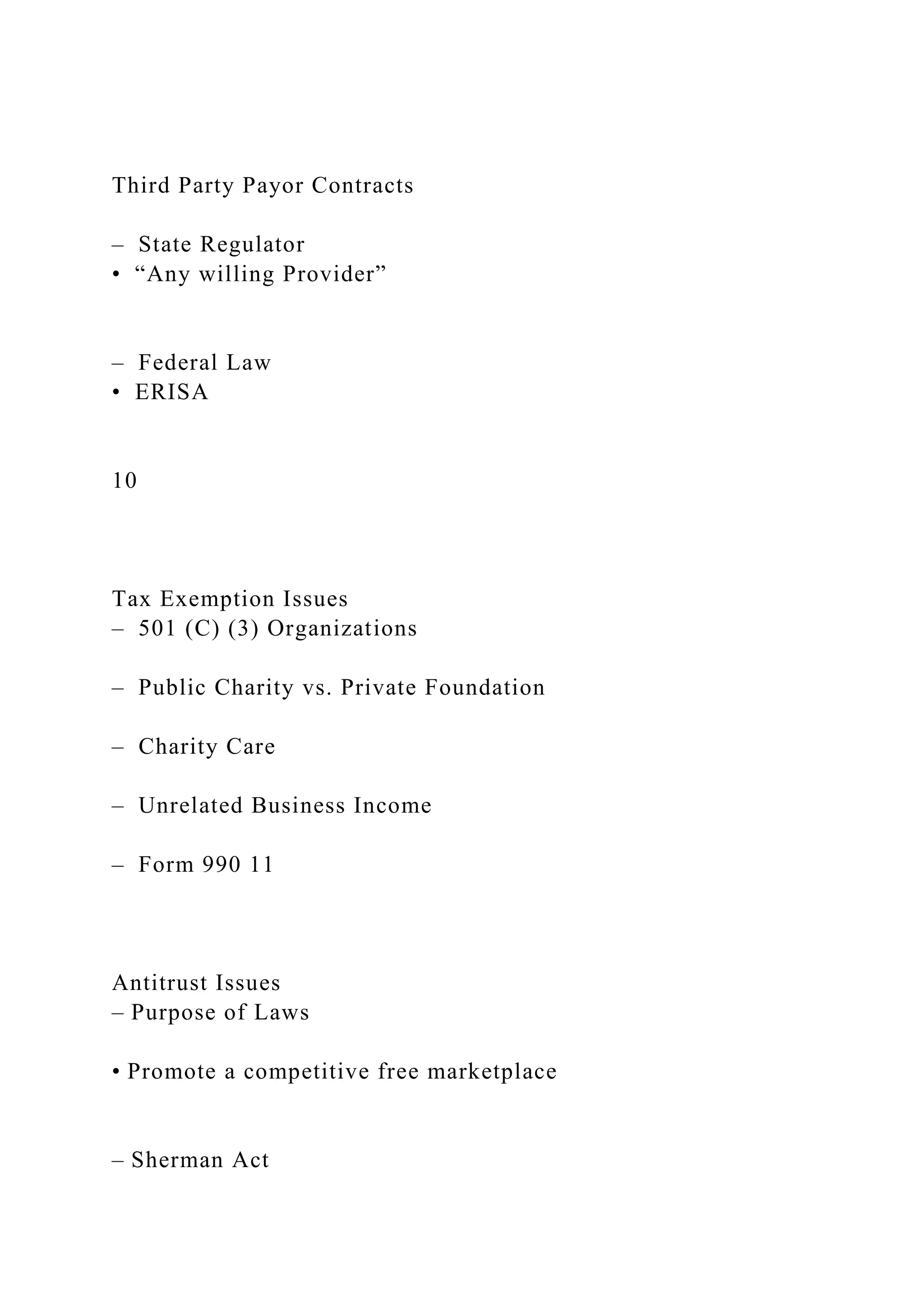 Third Party Payor Contracts
– State Regulator
• “Any willing Provider”
– Federal Law
• ERISA
10
Tax Exemption Issues
– 501 (C) (3) Organizations
– Public Charity vs. Private Foundation
– Charity Care
– Unrelated Business Income
– Form 990 11
Antitrust Issues
– Purpose of Laws
• Promote a competitive free marketplace
– Sherman Act
 