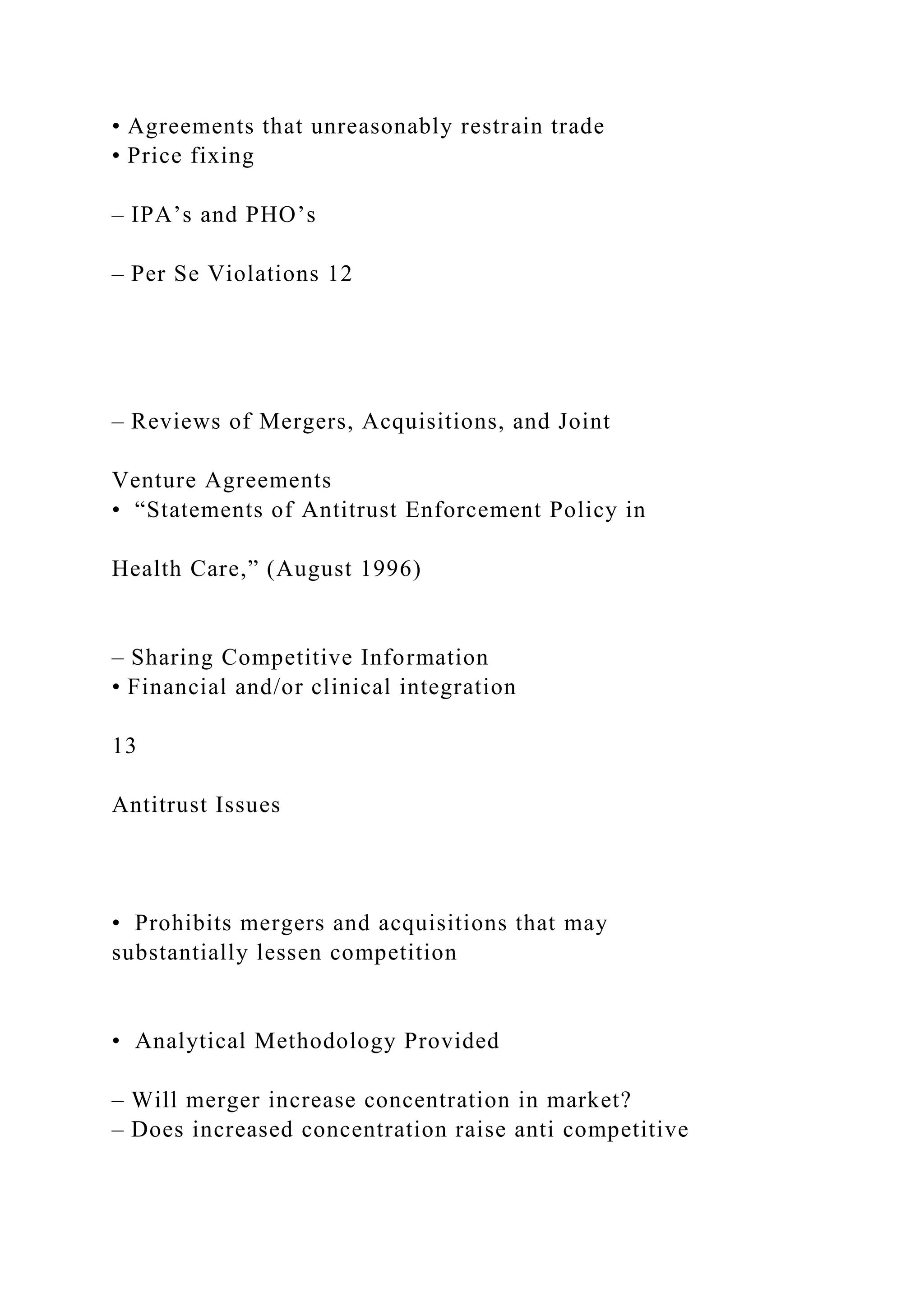 • Agreements that unreasonably restrain trade
• Price fixing
– IPA’s and PHO’s
– Per Se Violations 12
– Reviews of Mergers, Acquisitions, and Joint
Venture Agreements
• “Statements of Antitrust Enforcement Policy in
Health Care,” (August 1996)
– Sharing Competitive Information
• Financial and/or clinical integration
13
Antitrust Issues
• Prohibits mergers and acquisitions that may
substantially lessen competition
• Analytical Methodology Provided
– Will merger increase concentration in market?
– Does increased concentration raise anti competitive
 