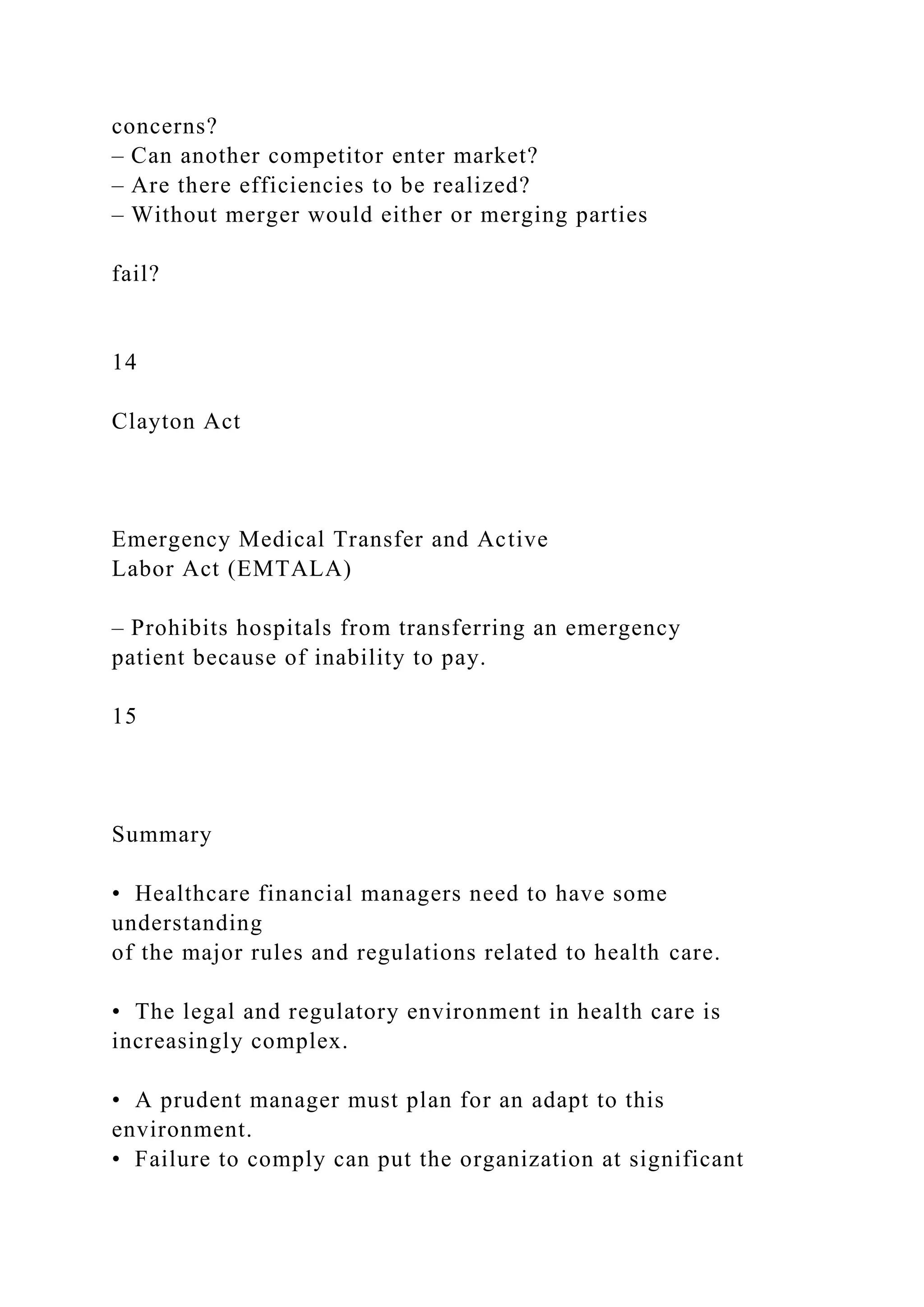 concerns?
– Can another competitor enter market?
– Are there efficiencies to be realized?
– Without merger would either or merging parties
fail?
14
Clayton Act
Emergency Medical Transfer and Active
Labor Act (EMTALA)
– Prohibits hospitals from transferring an emergency
patient because of inability to pay.
15
Summary
• Healthcare financial managers need to have some
understanding
of the major rules and regulations related to health care.
• The legal and regulatory environment in health care is
increasingly complex.
• A prudent manager must plan for an adapt to this
environment.
• Failure to comply can put the organization at significant
 