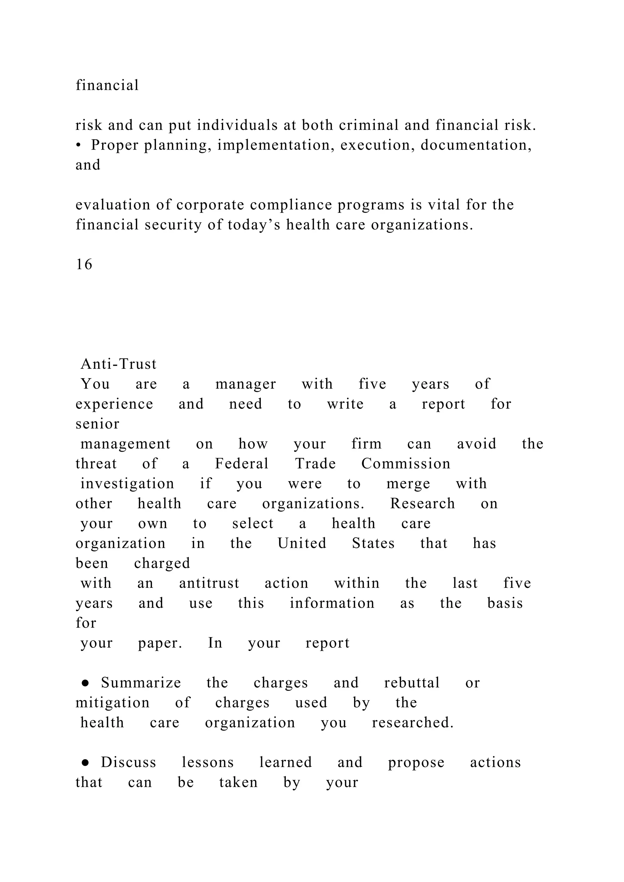 financial
risk and can put individuals at both criminal and financial risk.
• Proper planning, implementation, execution, documentation,
and
evaluation of corporate compliance programs is vital for the
financial security of today’s health care organizations.
16
Anti-Trust
You are a manager with five years of
experience and need to write a report for
senior
management on how your firm can avoid the
threat of a Federal Trade Commission
investigation if you were to merge with
other health care organizations. Research on
your own to select a health care
organization in the United States that has
been charged
with an antitrust action within the last five
years and use this information as the basis
for
your paper. In your report
● Summarize the charges and rebuttal or
mitigation of charges used by the
health care organization you researched.
● Discuss lessons learned and propose actions
that can be taken by your
 