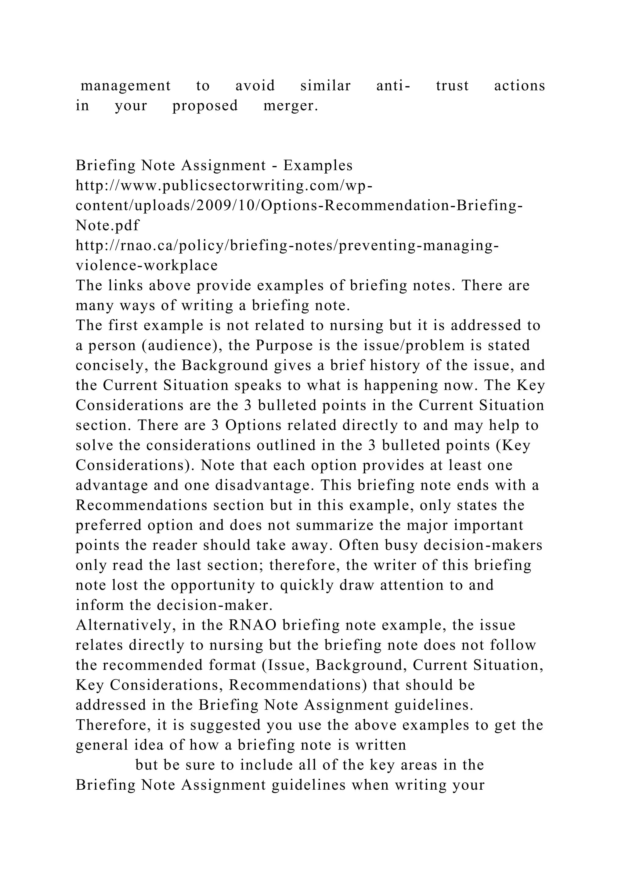 management to avoid similar anti- trust actions
in your proposed merger.
Briefing Note Assignment - Examples
http://www.publicsectorwriting.com/wp-
content/uploads/2009/10/Options-Recommendation-Briefing-
Note.pdf
http://rnao.ca/policy/briefing-notes/preventing-managing-
violence-workplace
The links above provide examples of briefing notes. There are
many ways of writing a briefing note.
The first example is not related to nursing but it is addressed to
a person (audience), the Purpose is the issue/problem is stated
concisely, the Background gives a brief history of the issue, and
the Current Situation speaks to what is happening now. The Key
Considerations are the 3 bulleted points in the Current Situation
section. There are 3 Options related directly to and may help to
solve the considerations outlined in the 3 bulleted points (Key
Considerations). Note that each option provides at least one
advantage and one disadvantage. This briefing note ends with a
Recommendations section but in this example, only states the
preferred option and does not summarize the major important
points the reader should take away. Often busy decision-makers
only read the last section; therefore, the writer of this briefing
note lost the opportunity to quickly draw attention to and
inform the decision-maker.
Alternatively, in the RNAO briefing note example, the issue
relates directly to nursing but the briefing note does not follow
the recommended format (Issue, Background, Current Situation,
Key Considerations, Recommendations) that should be
addressed in the Briefing Note Assignment guidelines.
Therefore, it is suggested you use the above examples to get the
general idea of how a briefing note is written
but be sure to include all of the key areas in the
Briefing Note Assignment guidelines when writing your
 