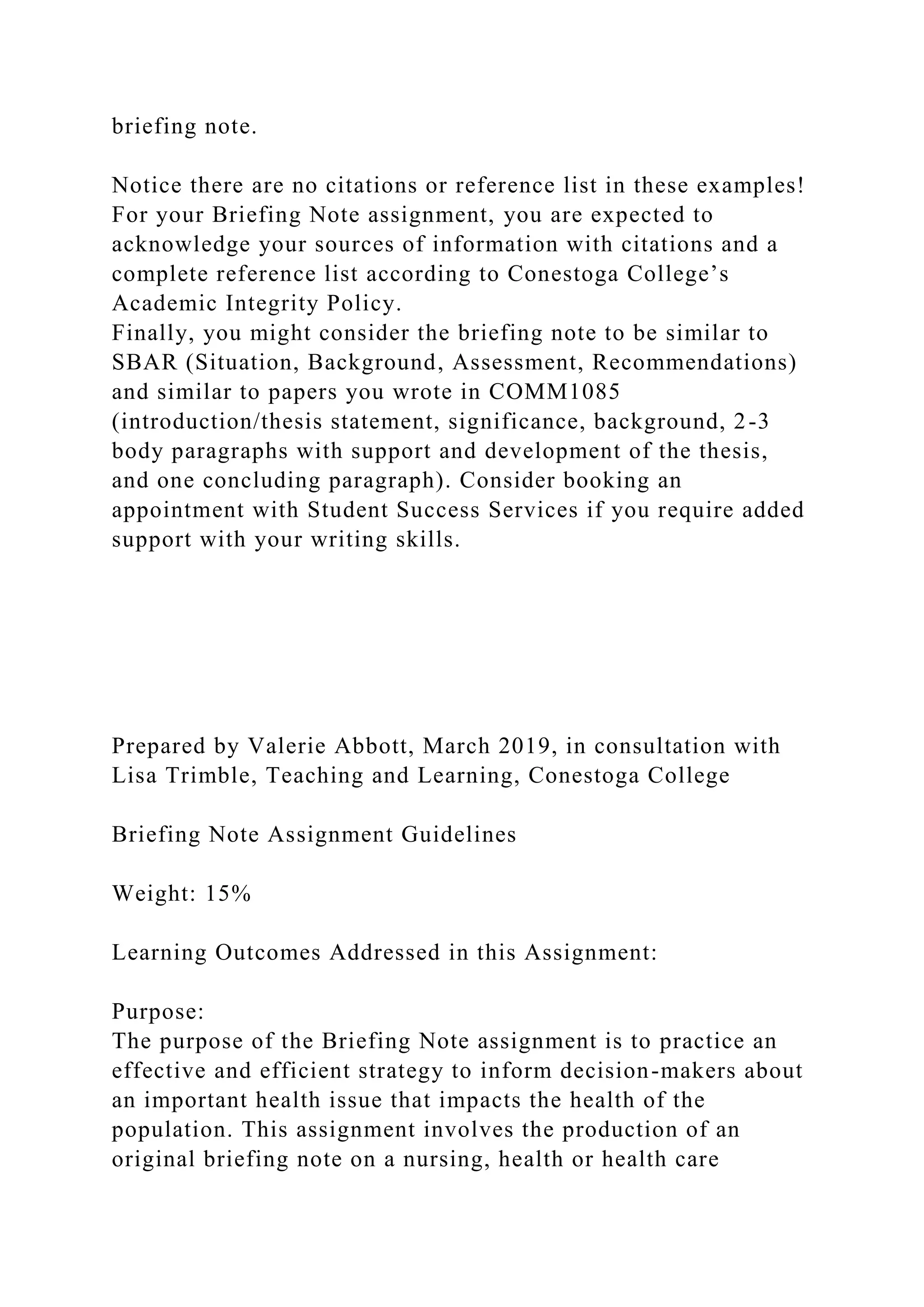 briefing note.
Notice there are no citations or reference list in these examples!
For your Briefing Note assignment, you are expected to
acknowledge your sources of information with citations and a
complete reference list according to Conestoga College’s
Academic Integrity Policy.
Finally, you might consider the briefing note to be similar to
SBAR (Situation, Background, Assessment, Recommendations)
and similar to papers you wrote in COMM1085
(introduction/thesis statement, significance, background, 2-3
body paragraphs with support and development of the thesis,
and one concluding paragraph). Consider booking an
appointment with Student Success Services if you require added
support with your writing skills.
Prepared by Valerie Abbott, March 2019, in consultation with
Lisa Trimble, Teaching and Learning, Conestoga College
Briefing Note Assignment Guidelines
Weight: 15%
Learning Outcomes Addressed in this Assignment:
Purpose:
The purpose of the Briefing Note assignment is to practice an
effective and efficient strategy to inform decision-makers about
an important health issue that impacts the health of the
population. This assignment involves the production of an
original briefing note on a nursing, health or health care
 