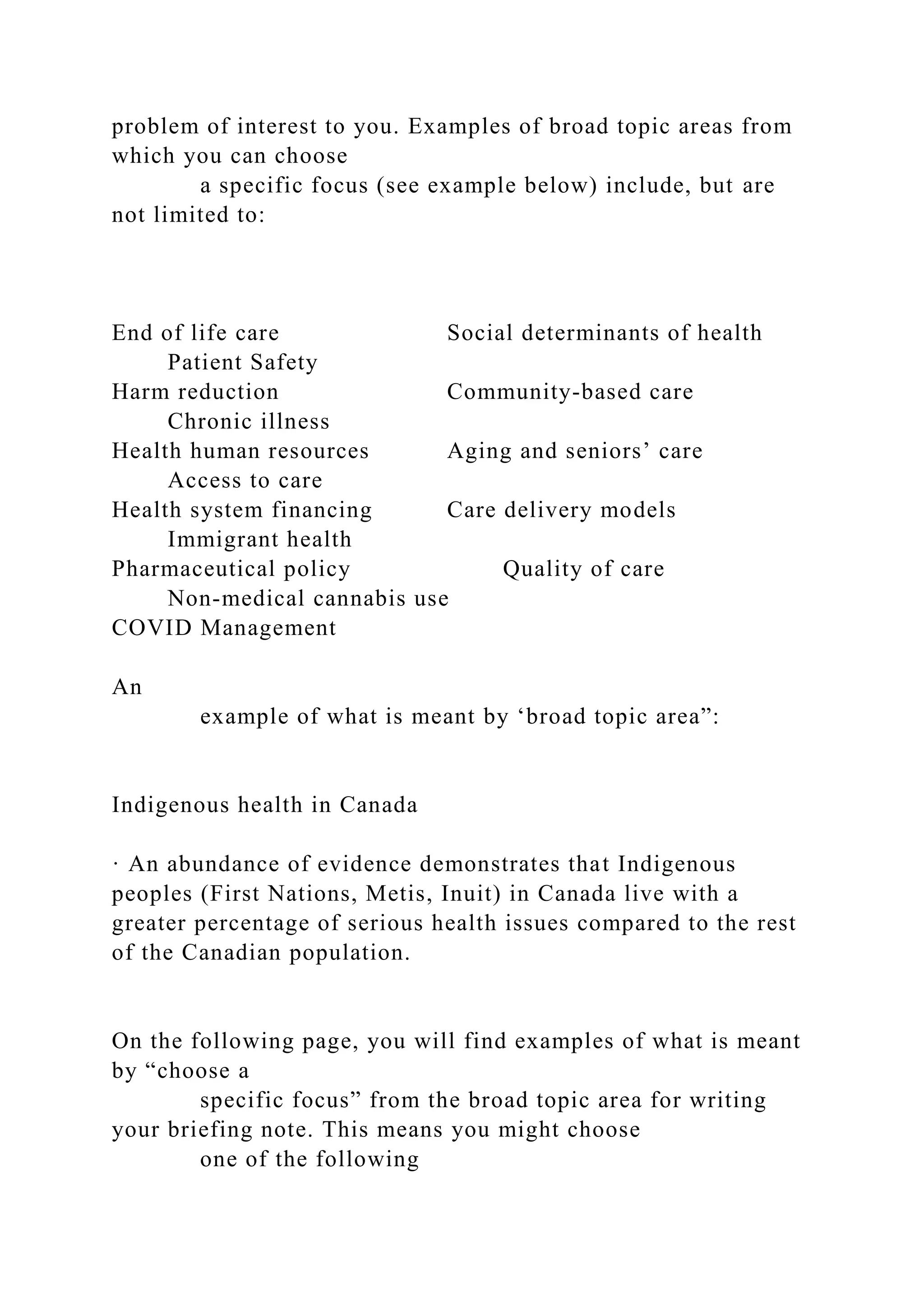 problem of interest to you. Examples of broad topic areas from
which you can choose
a specific focus (see example below) include, but are
not limited to:
End of life care Social determinants of health
Patient Safety
Harm reduction Community-based care
Chronic illness
Health human resources Aging and seniors’ care
Access to care
Health system financing Care delivery models
Immigrant health
Pharmaceutical policy Quality of care
Non-medical cannabis use
COVID Management
An
example of what is meant by ‘broad topic area”:
Indigenous health in Canada
· An abundance of evidence demonstrates that Indigenous
peoples (First Nations, Metis, Inuit) in Canada live with a
greater percentage of serious health issues compared to the rest
of the Canadian population.
On the following page, you will find examples of what is meant
by “choose a
specific focus” from the broad topic area for writing
your briefing note. This means you might choose
one of the following
 