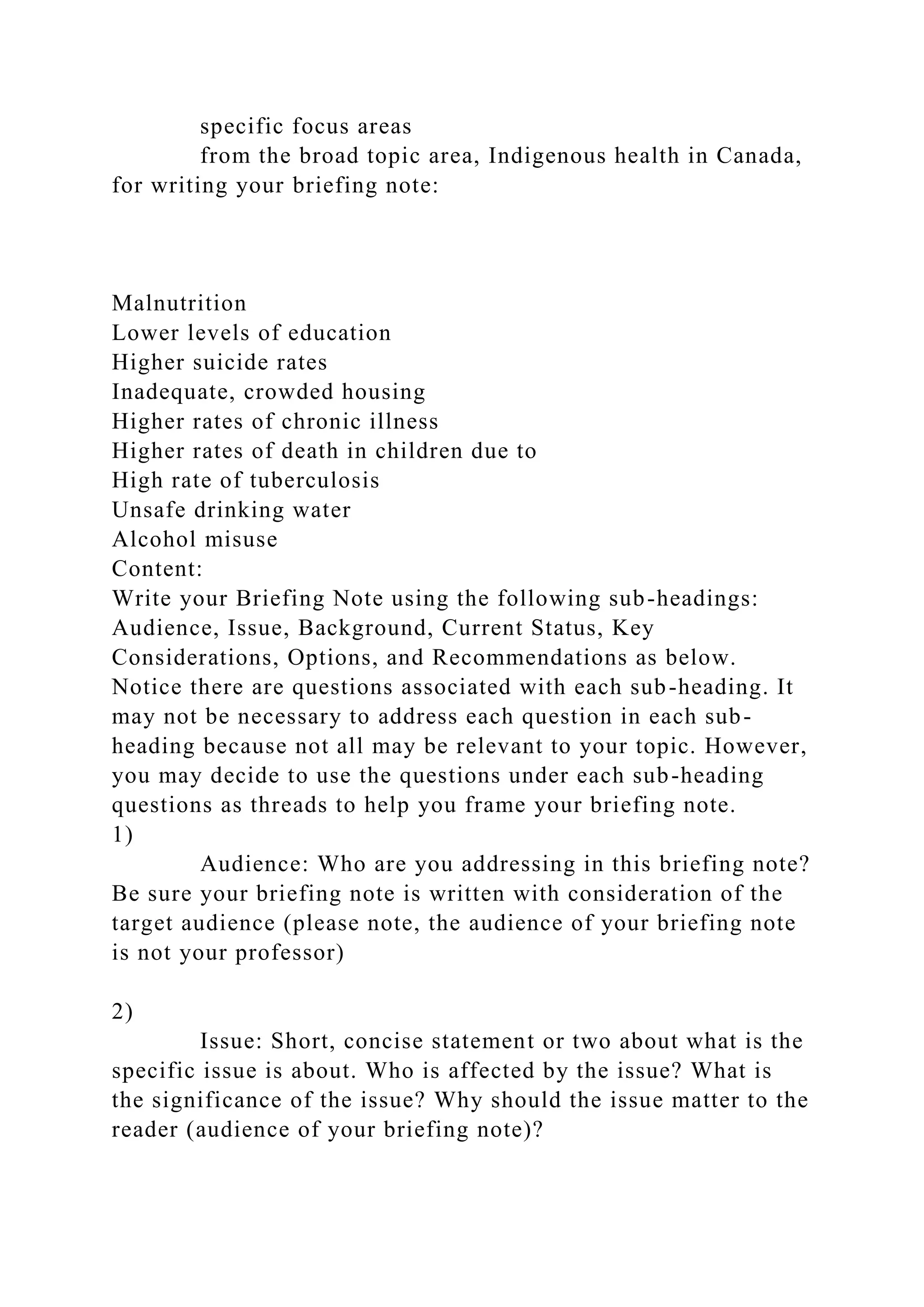 specific focus areas
from the broad topic area, Indigenous health in Canada,
for writing your briefing note:
Malnutrition
Lower levels of education
Higher suicide rates
Inadequate, crowded housing
Higher rates of chronic illness
Higher rates of death in children due to
High rate of tuberculosis
Unsafe drinking water
Alcohol misuse
Content:
Write your Briefing Note using the following sub-headings:
Audience, Issue, Background, Current Status, Key
Considerations, Options, and Recommendations as below.
Notice there are questions associated with each sub-heading. It
may not be necessary to address each question in each sub-
heading because not all may be relevant to your topic. However,
you may decide to use the questions under each sub-heading
questions as threads to help you frame your briefing note.
1)
Audience: Who are you addressing in this briefing note?
Be sure your briefing note is written with consideration of the
target audience (please note, the audience of your briefing note
is not your professor)
2)
Issue: Short, concise statement or two about what is the
specific issue is about. Who is affected by the issue? What is
the significance of the issue? Why should the issue matter to the
reader (audience of your briefing note)?
 