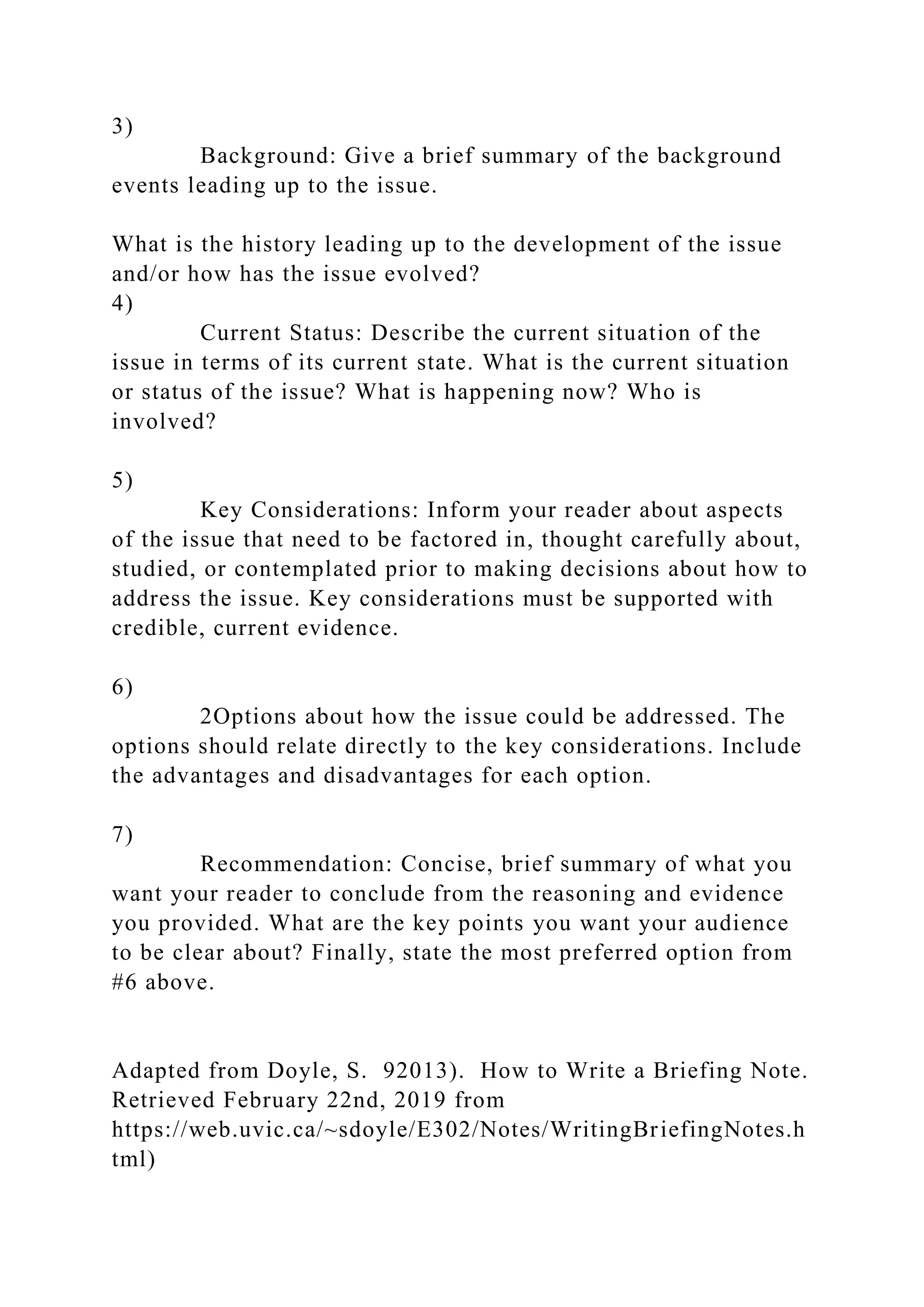 3)
Background: Give a brief summary of the background
events leading up to the issue.
What is the history leading up to the development of the issue
and/or how has the issue evolved?
4)
Current Status: Describe the current situation of the
issue in terms of its current state. What is the current situation
or status of the issue? What is happening now? Who is
involved?
5)
Key Considerations: Inform your reader about aspects
of the issue that need to be factored in, thought carefully about,
studied, or contemplated prior to making decisions about how to
address the issue. Key considerations must be supported with
credible, current evidence.
6)
2Options about how the issue could be addressed. The
options should relate directly to the key considerations. Include
the advantages and disadvantages for each option.
7)
Recommendation: Concise, brief summary of what you
want your reader to conclude from the reasoning and evidence
you provided. What are the key points you want your audience
to be clear about? Finally, state the most preferred option from
#6 above.
Adapted from Doyle, S. 92013). How to Write a Briefing Note.
Retrieved February 22nd, 2019 from
https://web.uvic.ca/~sdoyle/E302/Notes/WritingBriefingNotes.h
tml)
 