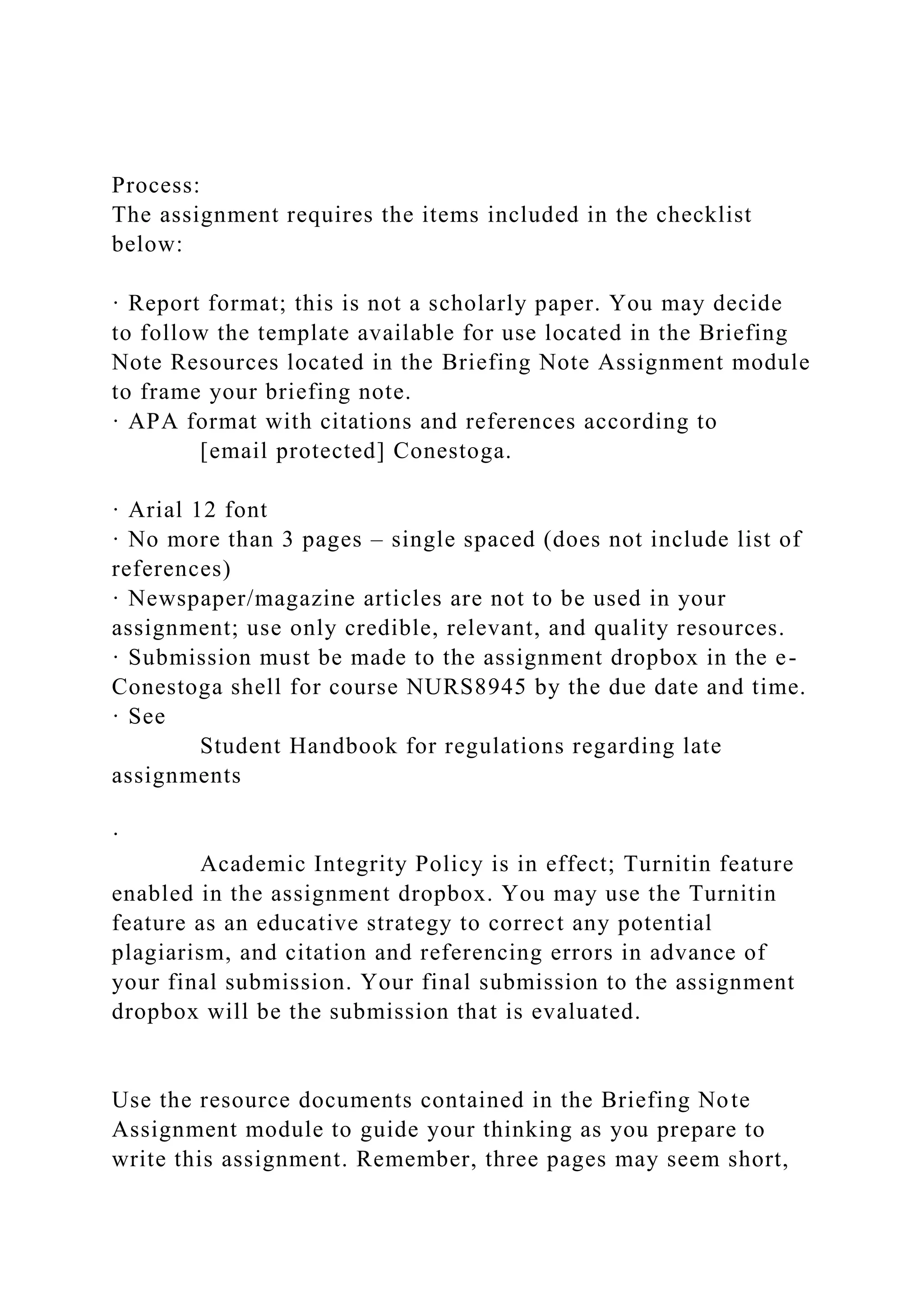 Process:
The assignment requires the items included in the checklist
below:
· Report format; this is not a scholarly paper. You may decide
to follow the template available for use located in the Briefing
Note Resources located in the Briefing Note Assignment module
to frame your briefing note.
· APA format with citations and references according to
[email protected] Conestoga.
· Arial 12 font
· No more than 3 pages – single spaced (does not include list of
references)
· Newspaper/magazine articles are not to be used in your
assignment; use only credible, relevant, and quality resources.
· Submission must be made to the assignment dropbox in the e-
Conestoga shell for course NURS8945 by the due date and time.
· See
Student Handbook for regulations regarding late
assignments
·
Academic Integrity Policy is in effect; Turnitin feature
enabled in the assignment dropbox. You may use the Turnitin
feature as an educative strategy to correct any potential
plagiarism, and citation and referencing errors in advance of
your final submission. Your final submission to the assignment
dropbox will be the submission that is evaluated.
Use the resource documents contained in the Briefing Note
Assignment module to guide your thinking as you prepare to
write this assignment. Remember, three pages may seem short,
 