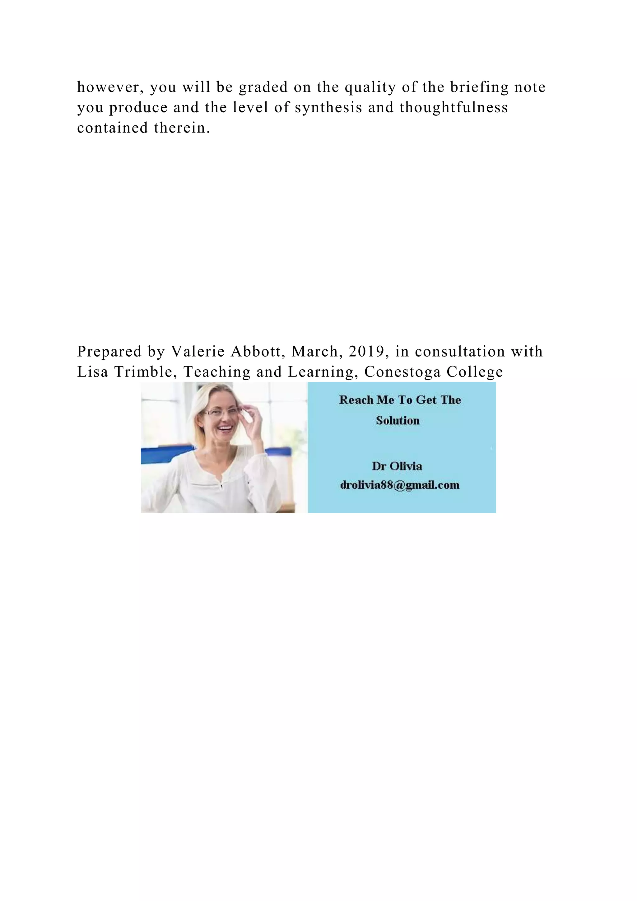 however, you will be graded on the quality of the briefing note
you produce and the level of synthesis and thoughtfulness
contained therein.
Prepared by Valerie Abbott, March, 2019, in consultation with
Lisa Trimble, Teaching and Learning, Conestoga College
 