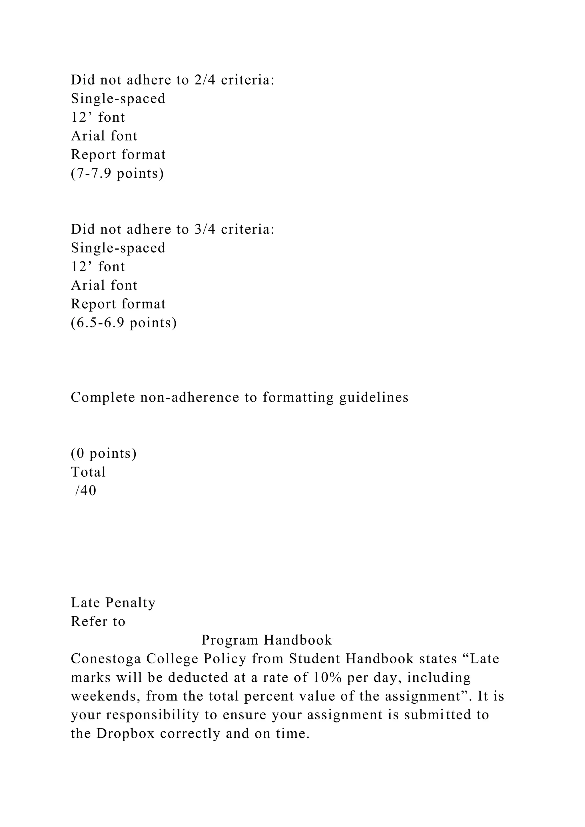 Did not adhere to 2/4 criteria:
Single-spaced
12’ font
Arial font
Report format
(7-7.9 points)
Did not adhere to 3/4 criteria:
Single-spaced
12’ font
Arial font
Report format
(6.5-6.9 points)
Complete non-adherence to formatting guidelines
(0 points)
Total
/40
Late Penalty
Refer to
Program Handbook
Conestoga College Policy from Student Handbook states “Late
marks will be deducted at a rate of 10% per day, including
weekends, from the total percent value of the assignment”. It is
your responsibility to ensure your assignment is submitted to
the Dropbox correctly and on time.
 