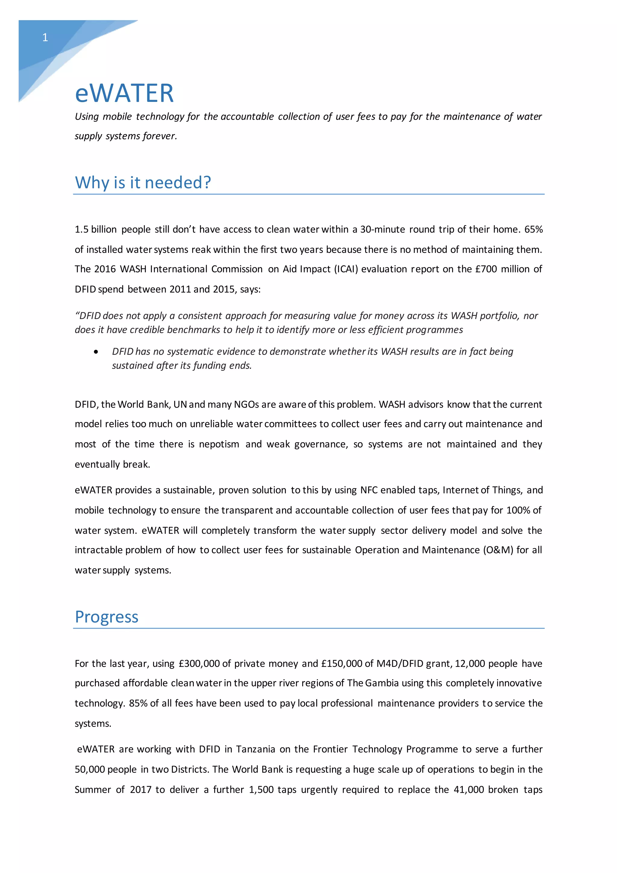 1
eWATER
Using mobile technology for the accountable collection of user fees to pay for the maintenance of water
supply systems forever.
Why is it needed?
1.5 billion people still don’t have access to clean water within a 30-minute round trip of their home. 65%
of installed water systems reak within the first two years because there is no method of maintaining them.
The 2016 WASH International Commission on Aid Impact (ICAI) evaluation report on the £700 million of
DFID spend between 2011 and 2015, says:
“DFID does not apply a consistent approach for measuring value for money across its WASH portfolio, nor
does it have credible benchmarks to help it to identify more or less efficient programmes
 DFID has no systematic evidence to demonstrate whether its WASH results are in fact being
sustained after its funding ends.
DFID, theWorld Bank, UNand many NGOs are awareof this problem. WASH advisors know that the current
model relies too much on unreliable water committees to collect user fees and carry out maintenance and
most of the time there is nepotism and weak governance, so systems are not maintained and they
eventually break.
eWATER provides a sustainable, proven solution to this by using NFC enabled taps, Internet of Things, and
mobile technology to ensure the transparent and accountable collection of user fees that pay for 100% of
water system. eWATER will completely transform the water supply sector delivery model and solve the
intractable problem of how to collect user fees for sustainable Operation and Maintenance (O&M) for all
water supply systems.
Progress
For the last year, using £300,000 of private money and £150,000 of M4D/DFID grant, 12,000 people have
purchased affordable cleanwater in the upper river regions of TheGambia using this completely innovative
technology. 85% of all fees have been used to pay local professional maintenance providers to service the
systems.
eWATER are working with DFID in Tanzania on the Frontier Technology Programme to serve a further
50,000 people in two Districts. The World Bank is requesting a huge scale up of operations to begin in the
Summer of 2017 to deliver a further 1,500 taps urgently required to replace the 41,000 broken taps
 