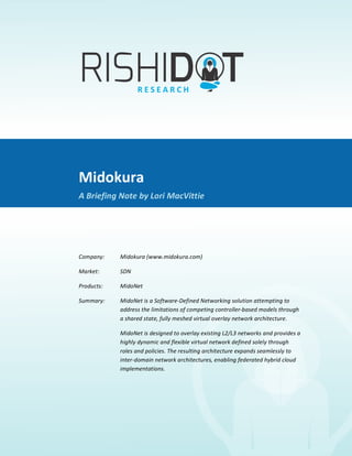 Midokura	
  
             	
  
A	
  Briefing	
  Note	
  by	
  Lori	
  MacVittie	
  




                                   Midokura	
  
                                   A	
  Briefing	
  Note	
  by	
  Lori	
  MacVittie	
  

                                   	
  

                                   Company:	
  	
      Midokura	
  (www.midokura.com)	
  

                                   Market:	
  	
       SDN	
  	
  	
  

                                   Products:	
  	
     MidoNet	
  	
  

                                   Summary:	
  	
      MidoNet	
  is	
  a	
  Software-­‐Defined	
  Networking	
  solution	
  attempting	
  to	
  
                                                       address	
  the	
  limitations	
  of	
  competing	
  controller-­‐based	
  models	
  through	
  
                                                       a	
  shared	
  state,	
  fully	
  meshed	
  virtual	
  overlay	
  network	
  architecture.	
  	
  

                                                       MidoNet	
  is	
  designed	
  to	
  overlay	
  existing	
  L2/L3	
  networks	
  and	
  provides	
  a	
  
                                                       highly	
  dynamic	
  and	
  flexible	
  virtual	
  network	
  defined	
  solely	
  through	
  
                                                       roles	
  and	
  policies.	
  The	
  resulting	
  architecture	
  expands	
  seamlessly	
  to	
  
                                                       inter-­‐domain	
  network	
  architectures,	
  enabling	
  federated	
  hybrid	
  cloud	
  
                                                       implementations.	
  	
  

                                   	
  
 