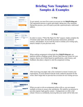 Briefing Note Template: 8+
Samples & Examples
1. Step
To get started, you must first create an account on site HelpWriting.net.
The registration process is quick and simple, taking just a few moments.
During this process, you will need to provide a password and a valid email
address.
2. Step
In order to create a "Write My Paper For Me" request, simply complete the
10-minute order form. Provide the necessary instructions, preferred
sources, and deadline. If you want the writer to imitate your writing style,
attach a sample of your previous work.
3. Step
When seeking assignment writing help from HelpWriting.net, our
platform utilizes a bidding system. Review bids from our writers for your
request, choose one of them based on qualifications, order history, and
feedback, then place a deposit to start the assignment writing.
4. Step
After receiving your paper, take a few moments to ensure it meets your
expectations. If you're pleased with the result, authorize payment for the
writer. Don't forget that we provide free revisions for our writing services.
5. Step
When you opt to write an assignment online with us, you can request
multiple revisions to ensure your satisfaction. We stand by our promise to
provide original, high-quality content - if plagiarized, we offer a full
refund. Choose us confidently, knowing that your needs will be fully met.
Briefing Note Template: 8+ Samples & Examples Briefing Note Template: 8+ Samples & Examples
 