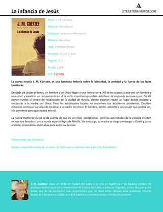 La infancia de Jesús
Autor: J. M. Coetzee
Editorial: Mondadori
Colección: Literatura Mondadori
Materia: Narrativa
ISBN: 9789568228569
Formato: 13,5 X 23 cms.
Páginas: 272
Tirada: 2.000
PVP: $12.000
La nueva novela J. M. Coetzee, es una hermosa historia sobre la identidad, la amistad y la fuerza de los lazos
familiares
Después de cruzar océanos, un hombre y un chico llegan a una nueva tierra. Allí se les asigna a cada uno un nombre y
una edad, y levantan un campamento en el desierto mientras aprenden castellano, la lengua de su nuevo país. De allí
parten rumbo al centro de reubicación de la ciudad de Novilla, donde esperan recibir un lugar donde alojarse y
encontrar a la madre del chico. Pero las autoridades locales no resuelven sus acuciantes problemas. Deciden
entonces continuar su tarea de localizar a la madre del chico. El hombre, Simón, advierte a una mujer que podría ser,
y la convence para que asuma ese rol.
La nueva madre de David se da cuenta de que es un chico excepcional, pero las autoridades de la escuela insisten
en que sea llevado a una escuela especial lejos de Novilla. Sin embargo, su madre se niega a entregar a David y junto
a Simón, cruzarán las montañas para evitar su destino.

Premio Nobel de Literatura.
Nueva y esperada novela de un autor de culto que es además marca del sello Mondadori.

J. M. Coetzee nació en 1940 en Ciudad del Cabo y se crió en Sudáfrica y en Estados Unidos. Es
profesor de literatura en la Universidad de Ciudad del Cabo, traductor, lingüista, crítico literario y, sin
duda, uno de los escritores más importantes que ha dado estos últimos años Sudáfrica. Premio
Nobel de Literatura en 2003, en 1974 publicó su primera novela, Tierras de poniente.

 
