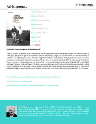 Adiós, poeta…
Autor: Jorge Edwards
Editorial: Debolsillo
Colección: Contemporánea
Materia: Novela
ISBN: 9789563251296
Formato: 12,5 X 19 cm
Páginas: 400
Tirada: 1.500
PVP: $8.000
Uno de los libros más exitoso de Jorge Edwards
«Este es un libro de memorias muy personal en el que el personaje principal es Pablo Neruda», así definía su obra el
autor poco después de ganar el III Premio Comillas. En realidad, Jorge Edwards se desliza con tal maestría de la
anécdota y la reflexión personales al retrato biográfico del Poeta y a la historia de tres generaciones de escritores,
artistas y pensadores de todo el mundo, que el lector tiene la sensación casi ineludible de estar comprometido de
alguna manera en esta larga, aventurera, accidentada y contradictoria trayectoria intelectual y vital, a la vez privada y
colectiva. En torno a Neruda, figura histriónica y emblemática por excelencia, gravitaron tantos personajes más y
menos conocidos, tanta actividad cultural, social y política, que contar, aunque sólo sea una parte de su vida, lo que
sabe de él Edwards, amigo personal suyo durante veinte años, es sin duda revelar mucho de la historia de casi todos.

Con este título vamos completando la colección de bolsillo de Jorge Edwards.
Perteneció al boom latinoamericano.
Premio Nacional de Literatura (1994) y Premio Miguel de Cervantes (1999).

Jorge Edwards nació en Santiago de Chile en 1931. Premio Nacional de Literatura (1994) y Premio
Miguel de Cervantes (1999), es uno de los grandes escritores de la lengua española. Estudió
derecho, filosofía y fue miembro del Servicio Exterior chileno desde 1958 hasta el golpe de Estado
de 1973. Actualmente es embajador de Chile en Francia. Es autor de cuentos, novelas, ensayos,
memorias y columnista muy leído en diarios de España e Hispanoamérica.

 