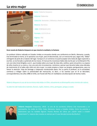 La otra mujer
Autor: Roberto Ampuero
Editorial: Debolsillo
Colección: Bestseller / Biblioteca Roberto Ampuero
Materia: Narrativa
ISBN: 9789563251319
Formato: 12,5 X 19 cm
Páginas: 392
Tirada: 2.000
PVP: $7.000
Gran novela de Roberto Ampuero en que mezcla la realidad y la fantasía
Un profesor chileno radicado en Estados Unidos se encuentra dando una conferencia en Berlín, Alemania, cuando,
tras terminada la misma, se le aproxima una mujer, para él desconocida, con un manuscrito que, según ella, "debía"
entregarle de parte de un doctor del lugar. Aunque en un comienzo no quería aceptar otro texto de algún aspirante a
escritor, se vio forzado a quitárselo de las manos. El manuscrito inconcluso había sido escrito por un tal Benjamín Plá,
con una nota inicial dirigida a una C., que trataba sobre una mujer de clase alta, católica, quien encuentra a su esposo
de años muerto en su cama y, tras una serie de circunstancias, comienza a pensar que durante todas estas décadas
de matrimonio él le había sido infiel con otra mujer. La viuda empieza a hacer sus propias averiguaciones, para no
llamar la atención. Viaja de Santiago a Valparaíso recolectando datos. Por su parte el profesor, en la actualidad,
comienza a indagar sobre la autenticidad del manuscrito, es decir, si los eventos que en él se describen,
correspondientes a los años 1980 en Chile, son ficción del Plá o en realidad es una descripción de hechos reales.

Roberto Ampuero es uno de los escritores más leídos en Chile, actualmente se desempeña como ministro de cultura.
Su obra ha sido traducida al alemán, francés, inglés, italiano, chino, portugués, griego y croata.

Roberto Ampuero (Valparaíso, 1953) es uno de los escritores chilenos más reconocidos y un
cosmopolita. Ha vivido en Chile, Cuba, Alemania, Suecia y Estados Unidos. Entre los premios y
distinciones que ha recibido figuran: Premio Revista de Libros por ¿Quién mató a Cristián
Kustermann? y mejores diez novelas en alemán por El caso Neruda (revista Buchkultur).

 