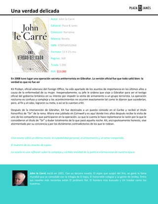 Una verdad delicada
Autor: John Le Carré
Editorial: Plaza & Janés
Colección: Narrativa
Materia: Novela
ISBN: 9789568352868
Formato: 15 X 23 cms.
Páginas: 368
Tirada: 5.000
PVP: $13.000
En 2008 tuvo lugar una operación secreta antiterrorista en Gibraltar. La versión oficial fue que todo salió bien: la
verdad es que no fue así
Kit Probyn, oficial veterano del Foreign Office, ha sido apartado de los asuntos de importancia en los últimos años a
causa de la enfermedad de su mujer. Inesperadamente, su jefe le ordena que viaje a Gibraltar para ser el testigo
oficial del gobierno británico en su intento por impedir la venta de armamento a un grupo terrorista. La operación
nocturna es confusa y compleja y los acontecimientos no ocurren exactamente tal como le dijeron que sucederían,
pero, al fin y al cabo, lograron su meta, o así se lo cuentan a Kit.
Después de la intervención de Gibraltar, Kit fue destinado a un puesto cómodo en el Caribe y recibió el título
honorífico de “Sir” de la reina. Ahora vive jubilado en Cornwell y es aquí donde tres años después recibe la visita de
uno de los compañeros que participaron en la operación. Lo que le cuenta le hace replantearse la razón por la que le
concedieron el título de “Sir” y dudar totalmente de lo que pasó aquella noche. Kit, escrupulosamente honesto, vive
atormentado por su conciencia y por los dictámenes contradictorios de los que le rodean.

Una novela sobre un dilema moral, la culpabilidad personal, el atrevimiento y un amor inesperado.
El maestro de las novelas de espías.
La novela es una reflexión sobre la compleja y sórdida realidad de la política internacional de nuestra época.

John le Carré nació en 1931. Con su tercera novela, El espía que surgió del frío, se ganó la fama
mundial que se consolidó con la trilogía de El topo, El honorable colegial y La gente de Smiley. Entre
sus novelas más recientes están El jardinero fiel, El hombre más buscado y Un traidor como los
nuestros.

 