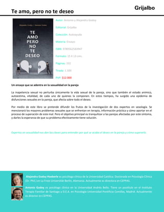 Te amo, pero no te deseo
Autor: Antonio y Alejandra Godoy
Editorial: Grijalbo
Colección: Autoayuda
Materia: Ensayo
ISBN: 9789562583947
Formato: 15 X 13 cms.
Páginas: 332
Tirada: 1.500
PVP: $12.000
Un ensayo que se adentra en la sexualidad en la pareja
La inapetencia sexual no perturba únicamente la vida sexual de la pareja, sino que también el estado anímico,
autoestima, vitalidad, de cada uno de quienes la componen. En estos tiempos, ha surgido una epidemia de
disfunciones sexuales en la pareja, que afecta sobre todo el deseo.
Por medio de este libro se pretende difundir los frutos de la investigación de dos expertos en sexología. Se
mencionará los mayores problemas sexuales que se enfrentan en terapia, información práctica y cómo aportar en el
proceso de superación de este mal. Pero el objetivo principal es tranquilizar a las parejas afectadas por este síntoma,
y darles la esperanza de que su problema efectivamente tiene solución.

Expertos en sexualidad nos dan las claves para entender por qué se acaba el deseo en la pareja y cómo superarlo.

Alejandra Godoy Haeberle es psicóloga clínica de la Universidad Católica. Doctorada en Psicología Clínica
(Dr. Phil.) en La Freie Universität Berlin, Alemania. Actualmente es directora en CEPPAS.
Antonio Godoy es psicólogo clínico en la Universidad Andrés Bello. Tiene un postítulo en el Instituto
Terapia Familiar de Santiago y D.E.A. en Psicología Universidad Pontificia Comillas, Madrid. Actualmente
es director en CEPPAS.

 