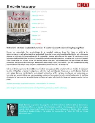 El mundo hasta ayer
Autor: Jared Diamond
Editorial: Debate
Colección: Debate
Materia: Ensayos
ISBN: 9788499923192
Formato: 15 X 23 cms.
Páginas: 592
Tirada: 2.000
PVP: $22.000
Un fascinante retrato del pasado de la humanidad y de las diferencias con la vida moderna y lo que significan
Damos por descontadas las características de la sociedad moderna, desde los viajes en avión y las
telecomunicaciones a la alfabetización y la obesidad. Sin embargo, durante la casi totalidad de los seis millones de
años de su existencia, la humanidad carecía de todas ellas. Aunque la brecha que nos separa de nuestros ancestros
primitivos parece inabarcable, podemos contemplar gran parte de nuestra antigua forma de vida en esas sociedades
tradicionales que aun existen, o que han existido hasta hace poco. Sociedades como las del altiplano de Nueva
Guinea nos recuerdan que fue solo ayer (en términos evolutivos) cuando todo cambió y que aun poseemos cuerpos y
costumbres sociales mejor adaptadas a las condiciones tradicionales que a las modernas.
Este es el libro más personal de Jared Diamond hasta la fecha, ya que utiliza ampliamente sus décadas de trabajo en
las islas del Pacífico, así como investigaciones sobre los Inuit, los indios del Amazonas, el pueblo San del Kalahari,
entre otros. Diamond no idealiza las sociedades tradicionales, al fin y al cabo muchas de sus costumbres nos
horrorizarían, pero considera que sus respuestas a problemas humanos universales, como la educación de los hijos,
el cuidado de los ancianos, la resolución de conflictos, el riesgo y la condición física nos pueden enseñar muchas
cosas.
Un libro provocador, iluminador y ameno, como todos los de Diamond.
Autor de gran relevancia internacional con importantes ventas de sus títulos anteriores.

Jared Diamond es profesor de geografía en la Universidad de California (UCLA). Comenzó su
actividad científica en el campo de la fisiología evolutiva y la biogeografía. Ha sido elegido
miembro de la Academia de Artes y Ciencias, de la Academia Nacional de Ciencias y de la Sociedad
Filosófica de Estados Unidos, y ha recibido los premios Burr y Pulitzer de 1998 por Armas,
gérmenes y acero.

 