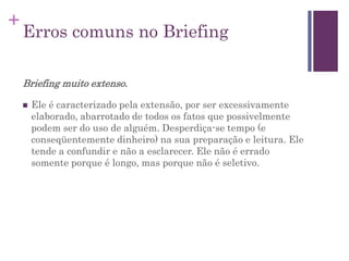+
Erros comuns no Briefing
Briefing muito extenso.
 Ele é caracterizado pela extensão, por ser excessivamente
elaborado, abarrotado de todos os fatos que possivelmente
podem ser do uso de alguém. Desperdiça-se tempo (e
conseqüentemente dinheiro) na sua preparação e leitura. Ele
tende a confundir e não a esclarecer. Ele não é errado
somente porque é longo, mas porque não é seletivo.
 