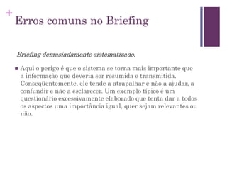 +
Erros comuns no Briefing
Briefing demasiadamente sistematizado.
 Aqui o perigo é que o sistema se torna mais importante que
a informação que deveria ser resumida e transmitida.
Conseqüentemente, ele tende a atrapalhar e não a ajudar, a
confundir e não a esclarecer. Um exemplo típico é um
questionário excessivamente elaborado que tenta dar a todos
os aspectos uma importância igual, quer sejam relevantes ou
não.
 