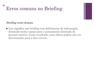 +
Erros comuns no Briefing
Briefing curto demais.
 Isso significa um briefing com deficiências de informação,
deixando muito espaço para o pensamento ilimitado do
pessoal criativo. Como resultado, suas idéias podem não ser
direcionadas para o foco correto.
 