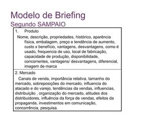 Modelo de Briefing
Segundo SAMPAIO
1. Produto
Nome, descrição, propriedades, histórico, aparência
física, embalagem, preço e tendência de aumento,
custo x benefício, vantagens, desvantagens, como é
usado, frequencia de uso, local de fabricação,
capacidade de produção, disponibilidade,
concorrentes, vantagens/ desvantagens, diferencial,
imagem de marca
2. Mercado
Canais de venda, importância relativa, tamanho do
mercado, sobreposições do mercado, influencia do
atacado e do varejo, tendências da vendas, influencias,
distribuição , organização do mercado, atitudes dos
distribuidores, influência da força de vendas, efeitos da
propaganda, investimentos em comunicação,
concorrência, pesquisa.
 
