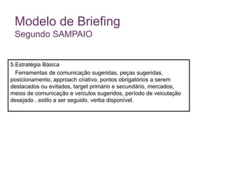 Modelo de Briefing
Segundo SAMPAIO
5.Estratégia Básica
Ferramentas de comunicação sugeridas, peças sugeridas,
posicionamento, approach criativo, pontos obrigatórios a serem
destacados ou evitados, target primário e secundário, mercados,
meios de comunicação e veículos sugeridos, período de veiculação
desejado , estilo a ser seguido, verba disponível.
 