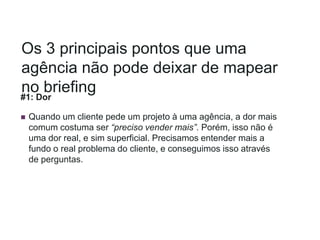Os 3 principais pontos que uma
agência não pode deixar de mapear
no briefing
#1: Dor
 Quando um cliente pede um projeto à uma agência, a dor mais
comum costuma ser “preciso vender mais”. Porém, isso não é
uma dor real, e sim superficial. Precisamos entender mais a
fundo o real problema do cliente, e conseguimos isso através
de perguntas.
 