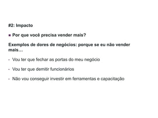 #2: Impacto
 Por que você precisa vender mais?
Exemplos de dores de negócios: porque se eu não vender
mais…
• Vou ter que fechar as portas do meu negócio
• Vou ter que demitir funcionários
• Não vou conseguir investir em ferramentas e capacitação
 