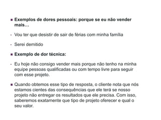  Exemplos de dores pessoais: porque se eu não vender
mais…
• Vou ter que desistir de sair de férias com minha família
• Serei demitido
 Exemplo de dor técnica:
• Eu hoje não consigo vender mais porque não tenho na minha
equipe pessoas qualificadas ou com tempo livre para seguir
com esse projeto.
 Quando obtemos esse tipo de resposta, o cliente nota que nós
estamos cientes das consequências que ele terá se nosso
projeto não entregar os resultados que ele precisa. Com isso,
saberemos exatamente que tipo de projeto oferecer e qual o
seu valor.
 