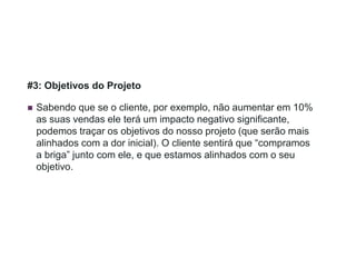 #3: Objetivos do Projeto
 Sabendo que se o cliente, por exemplo, não aumentar em 10%
as suas vendas ele terá um impacto negativo significante,
podemos traçar os objetivos do nosso projeto (que serão mais
alinhados com a dor inicial). O cliente sentirá que “compramos
a briga” junto com ele, e que estamos alinhados com o seu
objetivo.
 