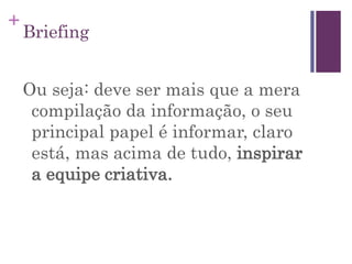 +
Briefing
Ou seja: deve ser mais que a mera
compilação da informação, o seu
principal papel é informar, claro
está, mas acima de tudo, inspirar
a equipe criativa.
 