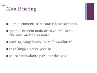 +
Mau Briefing
 é um documento sem conteúdo estratégico
 que não contém nada de novo, relevante,
diferente ou interessante
 confuso, complicado, “sem fio condutor”
 vago longo e pouco preciso
 pouco estimulante para os criativos
 