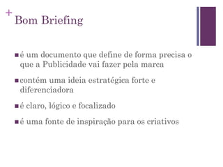 +
Bom Briefing
 é um documento que define de forma precisa o
que a Publicidade vai fazer pela marca
 contém uma ideia estratégica forte e
diferenciadora
 é claro, lógico e focalizado
 é uma fonte de inspiração para os criativos
 