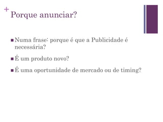 +
Porque anunciar?
 Numa frase: porque é que a Publicidade é
necessária?
 É um produto novo?
 É uma oportunidade de mercado ou de timing?
 