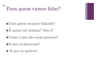 +
Para quem vamos falar?
 Com quem estamos falando?
 É quem vai utilizar? Não é?
 Como é que são essas pessoas?
 O que as preocupa?
 O que as motiva?
 