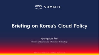 © 2018, Amazon Web Services, Inc. or Its Affiliates. All rights reserved.
Kyungwon Roh
Ministry of Science and Information Technology
Briefing on Korea’s Cloud Policy
 