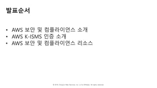 © 2018, Amazon Web Services, Inc. or Its Affiliates. All rights reserved.
발표순서
• AWS 보안 및 컴플라이언스 소개
• AWS K-ISMS 인증 소개
• AWS 보안 및 컴플라이언스 리소스
 