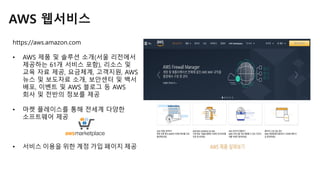 AWS 웹서비스
https://aws.amazon.com
• AWS 제품 및 솔루션 소개(서울 리전에서
제공하는 61개 서비스 포함), 리소스 및
교육 자료 제공, 요금체계, 고객지원, AWS
뉴스 및 보도자료 소개, 보안센터 및 백서
배포, 이벤트 및 AWS 블로그 등 AWS
회사 및 전반의 정보를 제공
• 마켓 플레이스를 통해 전세계 다양한
소프트웨어 제공
• 서비스 이용을 위한 계정 가입 페이지 제공
 