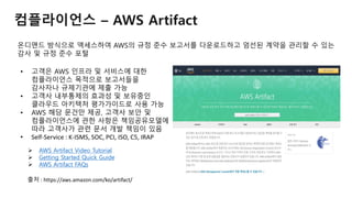 컴플라이언스 – AWS Artifact
온디맨드 방식으로 액세스하여 AWS의 규정 준수 보고서를 다운로드하고 엄선된 계약을 관리할 수 있는
감사 및 규정 준수 포털
• 고객은 AWS 인프라 및 서비스에 대한
컴플라이언스 목적으로 보고서들을
감사자나 규제기관에 제출 가능
• 고객사 내부통제의 효과성 및 보유중인
클라우드 아키텍처 평가가이드로 사용 가능
• AWS 해당 문건만 제공, 고객사 보안 및
컴플라이언스에 관한 사항은 책임공유모델에
따라 고객사가 관련 문서 개발 책임이 있음
• Self-Service : K-ISMS, SOC, PCI, ISO, C5, IRAP
 AWS Artifact Video Tutorial
 Getting Started Quick Guide
 AWS Artifact FAQs
출처 : https://aws.amazon.com/ko/artifact/
 