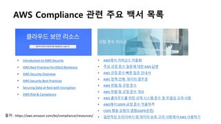 • AWS에서 거버넌스 자동화
• 주요 규정 준수 질문에 대한 AWS 답변
• AWS 규정 준수 빠른 참조 안내서
• AWS 정책 견해: 데이터 영주권
• AWS 위험 및 규정 준수
• AWS 위험 및 규정 준수 개요
• AWS 클라우드를 위한 규제 시스템 준수 및 무결성 고려 사항
• AWS에서 GDPR 규정 준수 적용하기
• CISPE 행동 강령의 영향(GDPR관련)
• 일반적인 프라이버시 및 데이터 보호 고려 사항에서 AWS 사용하기
AWS Compliance 관련 주요 백서 목록
• Introduction to AWS Security
• AWS Best Practices for DDoS Resiliency
• AWS Security Overview
• AWS Security Best Practices
• Securing Data at Rest with Encryption
• AWS Risk & Compliance
출처 : https://aws.amazon.com/ko/compliance/resources/
 