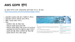 EU 일반 데이터 보호 규정(GDPR) 관련 AWS 리소스 및 FAQ :
https://aws.amazon.com/ko/compliance/gdpr-center/
• AWS에서 GDPR 규정 준수 적용하기 (백서)
• AWS에서 데이터 영주권 관련 (백서)
• 활용 가능한 AWS 서비스
• FAQ
- GDPR의 개요 및 적용 대상
- AWS의 GDPR 관련 준비사항
- AWS의 GDPR 행동 강령 (Code of Conduct)
- GDPR을 준수하는데 도움되는 AWS 서비스
- GDPR 준수를 위해 고려해야 할 핵심사항
- GDPR 데이터 처리 계약 (DPA)
AWS GDPR 센터
 