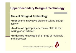 Upper Secondary Design & Technology

Aims of Design & Technology
To promote innovative problem solving design
activity
To develop appropriate technical skills in the
making of an artefact
To develop knowledge of a range of materials
and processes
                                                             1




           Damai Secondary School Design & Technology Dept
 