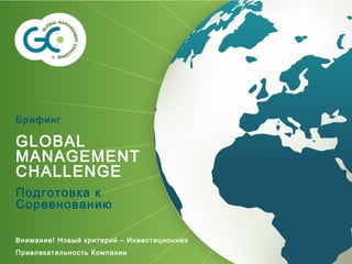 Брифинг
GLOBAL
MANAGEMENT
CHALLENGE
Подготовка к
Соревнованию
Внимание! Новый критерий – Инвестиционная
Привлекательность Компании
 
