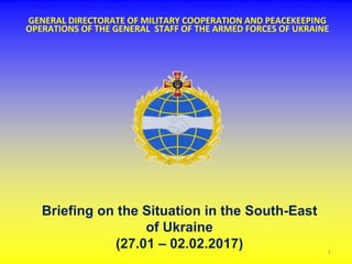 GENERAL DIRECTORATE OF MILITARY COOPERATION AND PEACEKEEPING
OPERATIONS OF THE GENERAL STAFF OF THE ARMED FORCES OF UKRAINE
Briefing on the Situation in the South-East
of Ukraine
(27.01 – 02.02.2017) 1
 