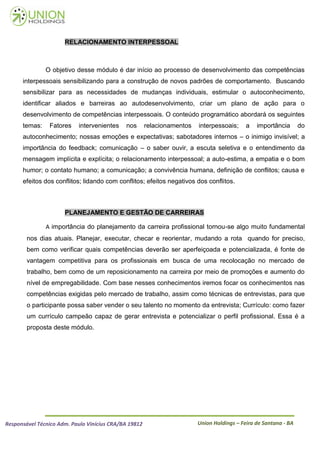 RELACIONAMENTO INTERPESSOAL



               O objetivo desse módulo é dar início ao processo de desenvolvimento das competências
      interpessoais sensibilizando para a construção de novos padrões de comportamento. Buscando
      sensibilizar para as necessidades de mudanças individuais, estimular o autoconhecimento,
      identificar aliados e barreiras ao autodesenvolvimento, criar um plano de ação para o
      desenvolvimento de competências interpessoais. O conteúdo programático abordará os seguintes
      temas:    Fatores    intervenientes    nos       relacionamentos   interpessoais;     a   importância       do
      autoconhecimento; nossas emoções e expectativas; sabotadores internos – o inimigo invisível; a
      importância do feedback; comunicação – o saber ouvir, a escuta seletiva e o entendimento da
      mensagem implícita e explícita; o relacionamento interpessoal; a auto-estima, a empatia e o bom
      humor; o contato humano; a comunicação; a convivência humana, definição de conflitos; causa e
      efeitos dos conflitos; lidando com conflitos; efeitos negativos dos conflitos.



                      PLANEJAMENTO E GESTÃO DE CARREIRAS

               A importância do planejamento da carreira profissional tornou-se algo muito fundamental
        nos dias atuais. Planejar, executar, checar e reorientar, mudando a rota quando for preciso,
        bem como verificar quais competências deverão ser aperfeiçoada e potencializada, é fonte de
        vantagem competitiva para os profissionais em busca de uma recolocação no mercado de
        trabalho, bem como de um reposicionamento na carreira por meio de promoções e aumento do
        nível de empregabilidade. Com base nesses conhecimentos iremos focar os conhecimentos nas
        competências exigidas pelo mercado de trabalho, assim como técnicas de entrevistas, para que
        o participante possa saber vender o seu talento no momento da entrevista; Currículo: como fazer
        um currículo campeão capaz de gerar entrevista e potencializar o perfil profissional. Essa é a
        proposta deste módulo.




Responsável Técnico Adm. Paulo Vinícius CRA/BA 19812                     Union Holdings – Feira de Santana - BA
 