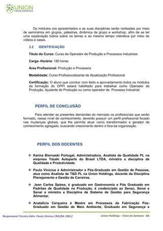 Os módulos ora apresentados e as suas disciplinas serão norteadas por meio
               de seminários em grupos, palestras, dinâmica de grupo e workshop, afim de se ter
               uma explanação lúdica sobre os temas e ao mesmo tempo interativa por meio de
               vídeos e cases.

                   3.2    IDENTIFICAÇÃO

                   Título do Curso: Curso de Operador de Produção e Processos Industriais

                   Carga- Horária: 180 horas

                   Área Profissional: Produção e Processos

                   Modalidade: Curso Profissionalizante de Atualização Profissional

                   Certificação: O aluno que concluir com êxito e aproveitamento todos os módulos
                   da formação do OPPI estará habilitado para trabalhar como Operador de
                   Produção, Ajudante de Produção ou como operador de Processo Industrial.




                         PERFIL DE CONCLUSÃO

                      Para atender as presentes demandas do mercado os profissionais que serão
               formado, nesse nível de conhecimento, deverão possuir um perfil profissional focado
               nas mudanças globais, que lhe permita atuar como transformador e gerador de
               conhecimento agregado, buscando crescimento dentro e fora da organização.




                         PERFIL DOS DOCENTES

                    Karina Biernaski Portugal, Administradora, Analista de Qualidade PL na
                     empresa Yazaki Autoparts do Brasil LTDA, ministra a disciplina de
                     Qualidade e Produtividade.

                    Paulo Vinícius é Administrador e Pós-Graduado em Gestão de Pessoas,
                     atua como Analista de T&D PL na Union Holdings, docente da Disciplina
                     Planejamento e Gestão de Carreiras.

                    Jean Carlos Spiess, é graduado em Gastronomia e Pós Graduado em
                     Padrões de Qualidade na Produção, é credenciado ao Senac, Senai e
                     Senar e ministra a Disciplina de Sistema de Gestão para Segurança
                     Alimentar.

                    Anatalicio Cerqueira é Mestre em Processos de Fabricação Pós-
                     Graduado em Gestão de Meio Ambiente, Graduado em Segurança e

Responsável Técnico Adm. Paulo Vinícius CRA/BA 19812              Union Holdings – Feira de Santana - BA
 